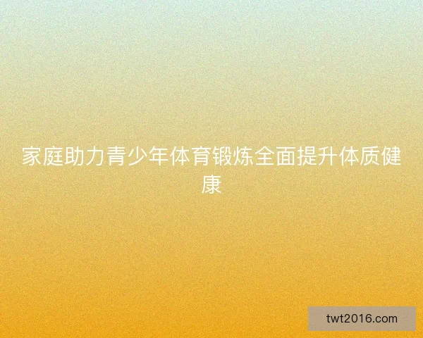 家庭助力青少年体育锻炼全面提升体质健康